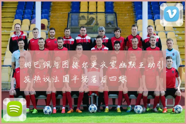 姆巴佩与图赫尔更衣室幽默互动引发热议法国半场落后四球