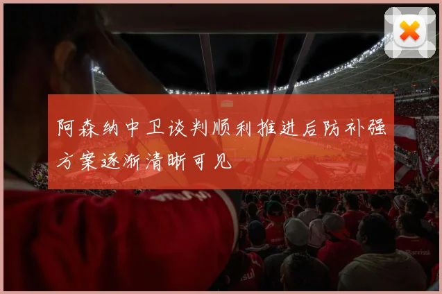 阿森纳中卫谈判顺利推进后防补强方案逐渐清晰可见