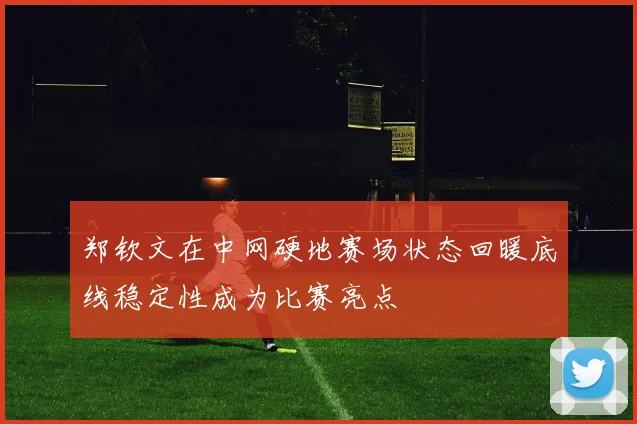 郑钦文在中网硬地赛场状态回暖底线稳定性成为比赛亮点