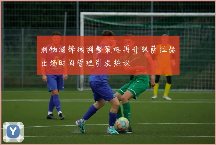 利物浦锋线调整策略再升级萨拉赫出场时间管理引发热议